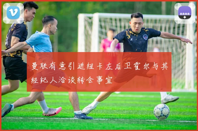 曼联有意引进纽卡左后卫霍尔与其经纪人洽谈转会事宜