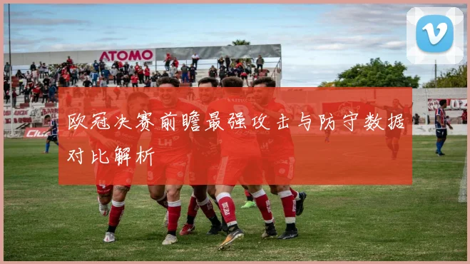 欧冠决赛前瞻最强攻击与防守数据对比解析