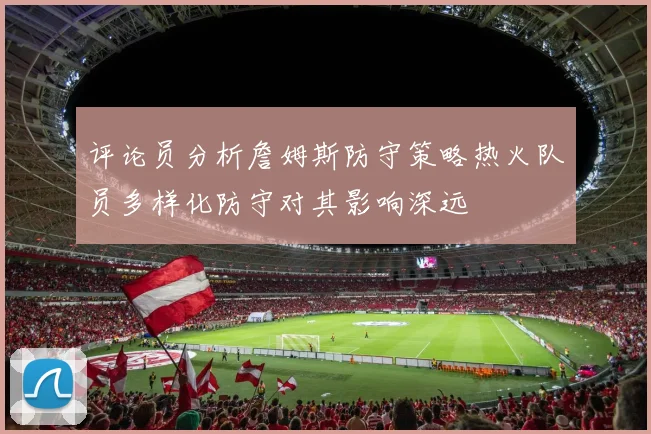 评论员分析詹姆斯防守策略热火队员多样化防守对其影响深远
