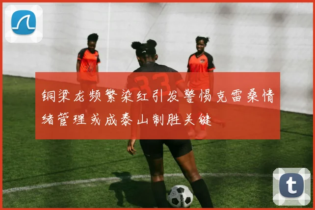 铜梁龙频繁染红引发警惕克雷桑情绪管理或成泰山制胜关键