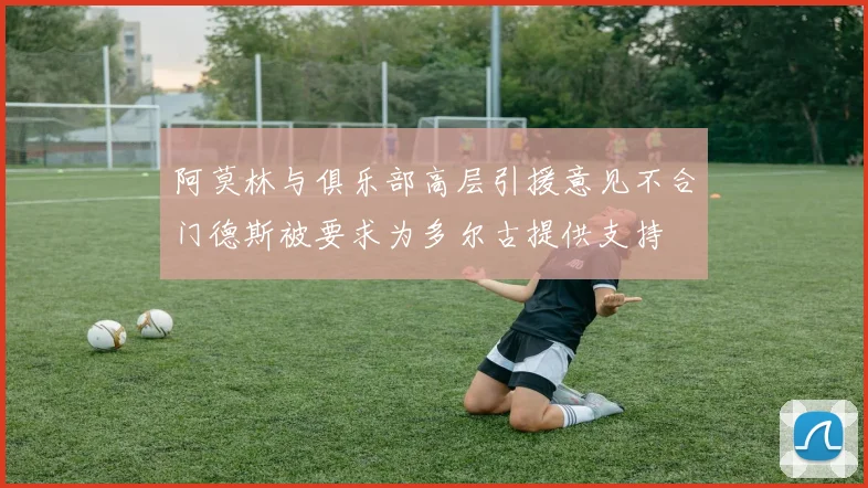 阿莫林与俱乐部高层引援意见不合门德斯被要求为多尔古提供支持