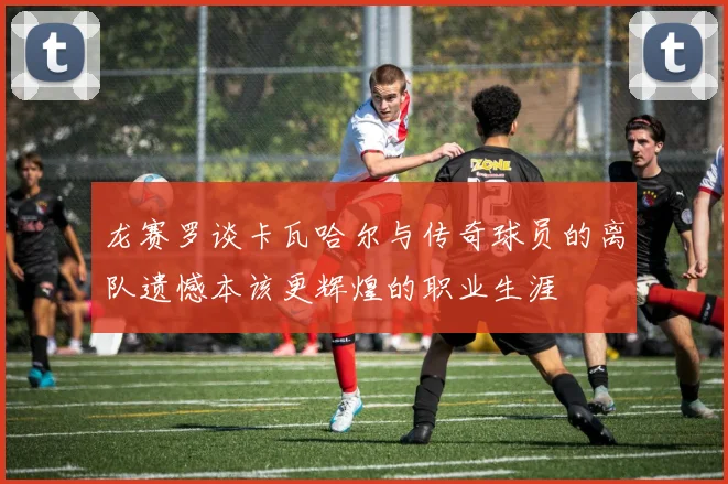 龙赛罗谈卡瓦哈尔与传奇球员的离队遗憾本该更辉煌的职业生涯