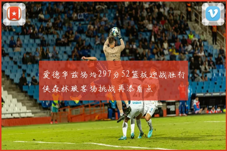 爱德华兹场均297分52篮板迎战独行侠森林狼客场挑战再添看点