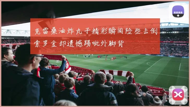 克雷桑油炸丸子精彩瞬间险些击倒索罗金却遗憾踢呲外脚背