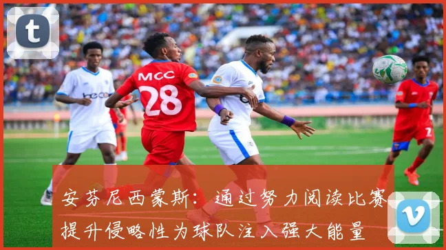 安芬尼西蒙斯：通过努力阅读比赛提升侵略性为球队注入强大能量