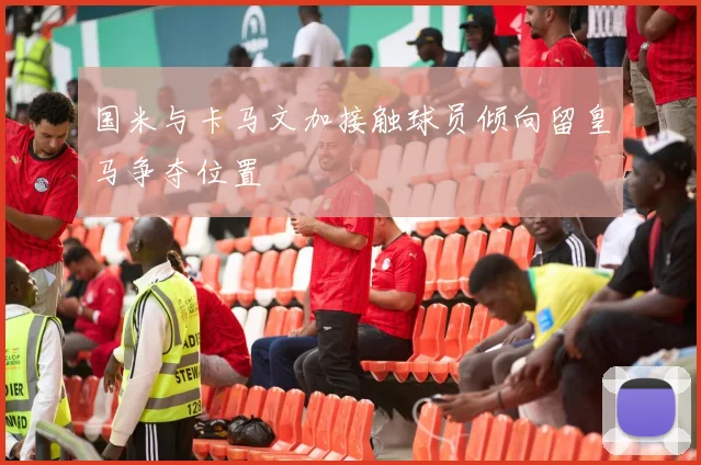 国米与卡马文加接触球员倾向留皇马争夺位置