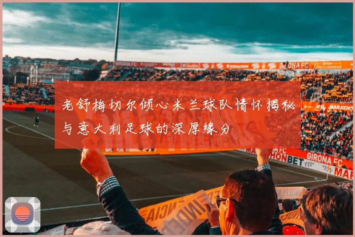 老舒梅切尔倾心米兰球队情怀揭秘与意大利足球的深厚缘分