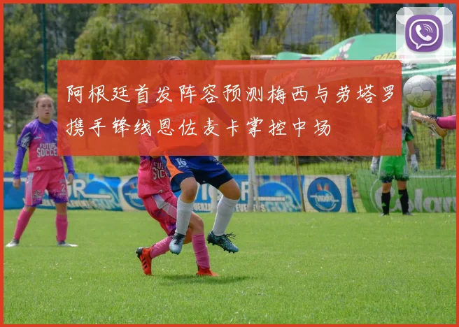 阿根廷首发阵容预测梅西与劳塔罗携手锋线恩佐麦卡掌控中场