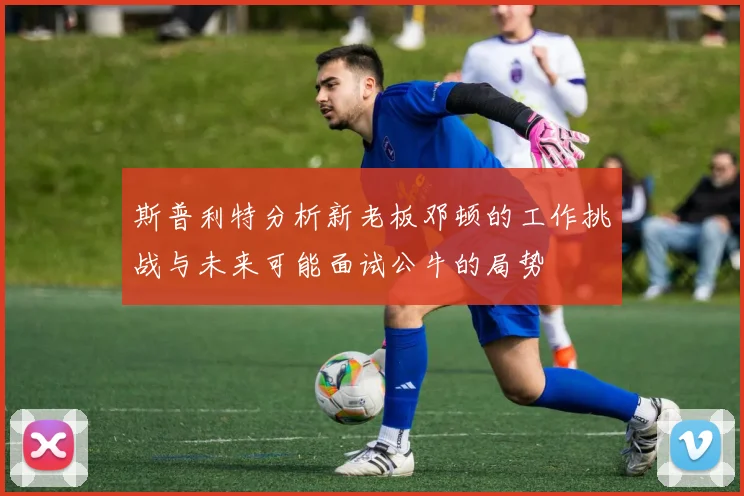斯普利特分析新老板邓顿的工作挑战与未来可能面试公牛的局势
