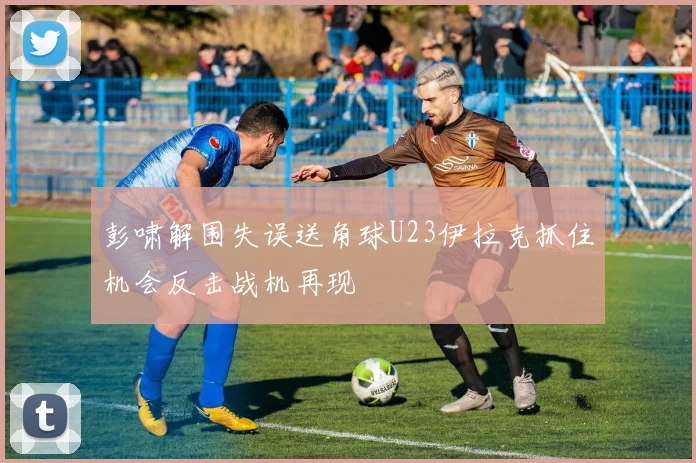 彭啸解围失误送角球U23伊拉克抓住机会反击战机再现