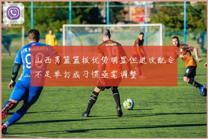 山西男篮篮板优势明显但进攻配合不足单打成习惯亟需调整